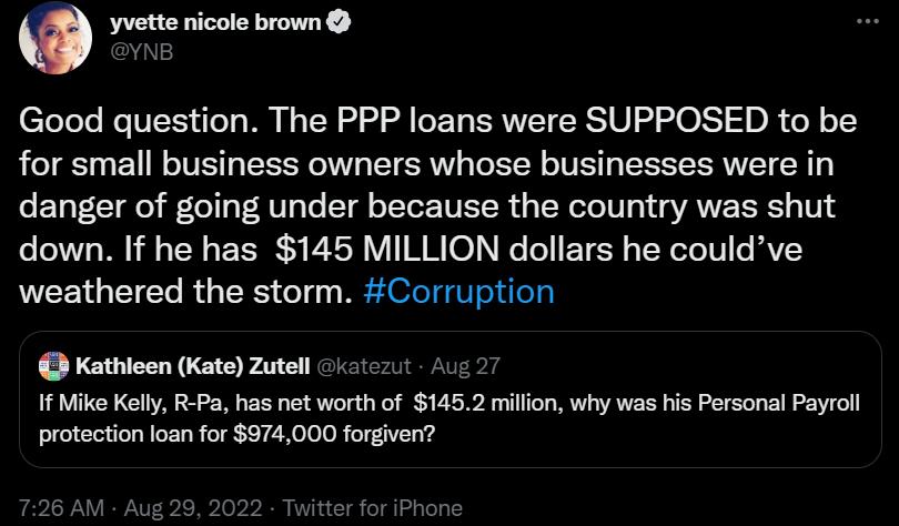 yvette nicole brown Good question The PPP loans were SUPPOSED to be for small business owners whose businesses were in danger of going under because the country was shut down If he has 145 MILLION dollars he couldve weathered the storm Corruption Kathlcen Kate Zutell ez 1f Mike Kelly R Pa has net worth of 1452 million why was his Persona Payroll protection loan for 974000 forgiven