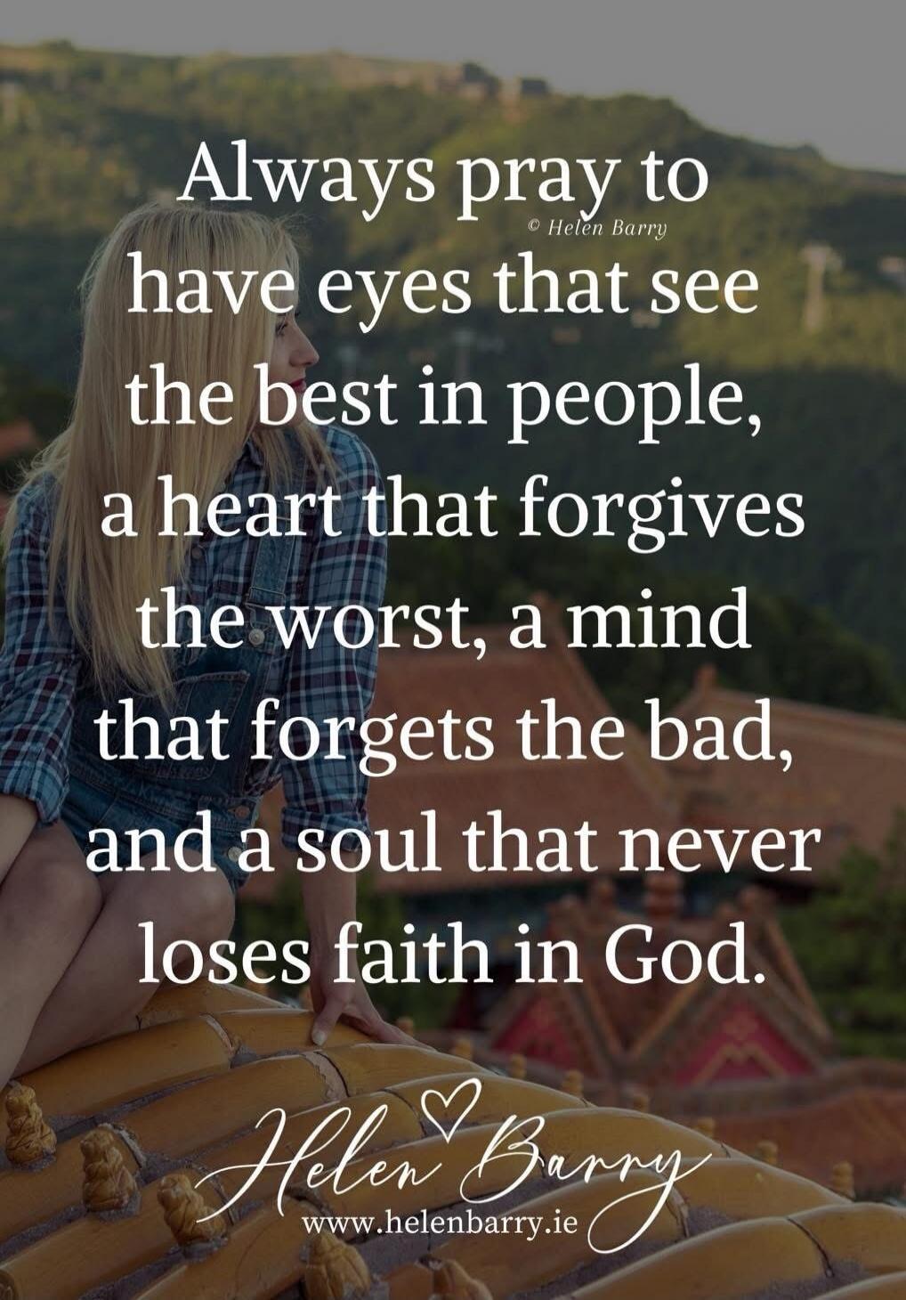 Always pray to have eyes that see the best in people, a heart that forgives the worst, a mind that forgets the bad, and a soul that never loses faith in God. © Helen Barry www.helenbarry.ie