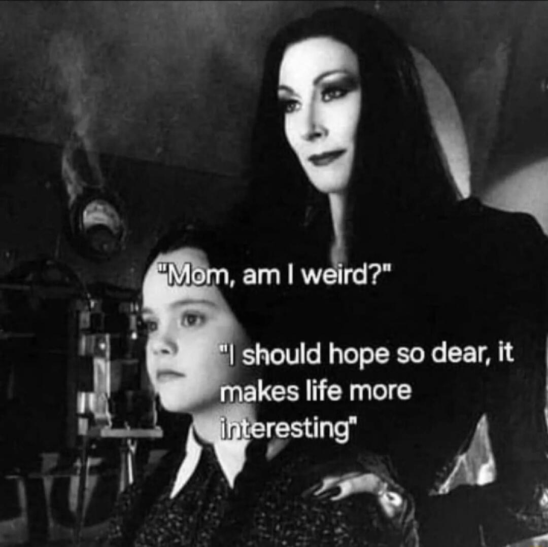 Mom, am I weird?
I should hope so dear, it makes life more interesting