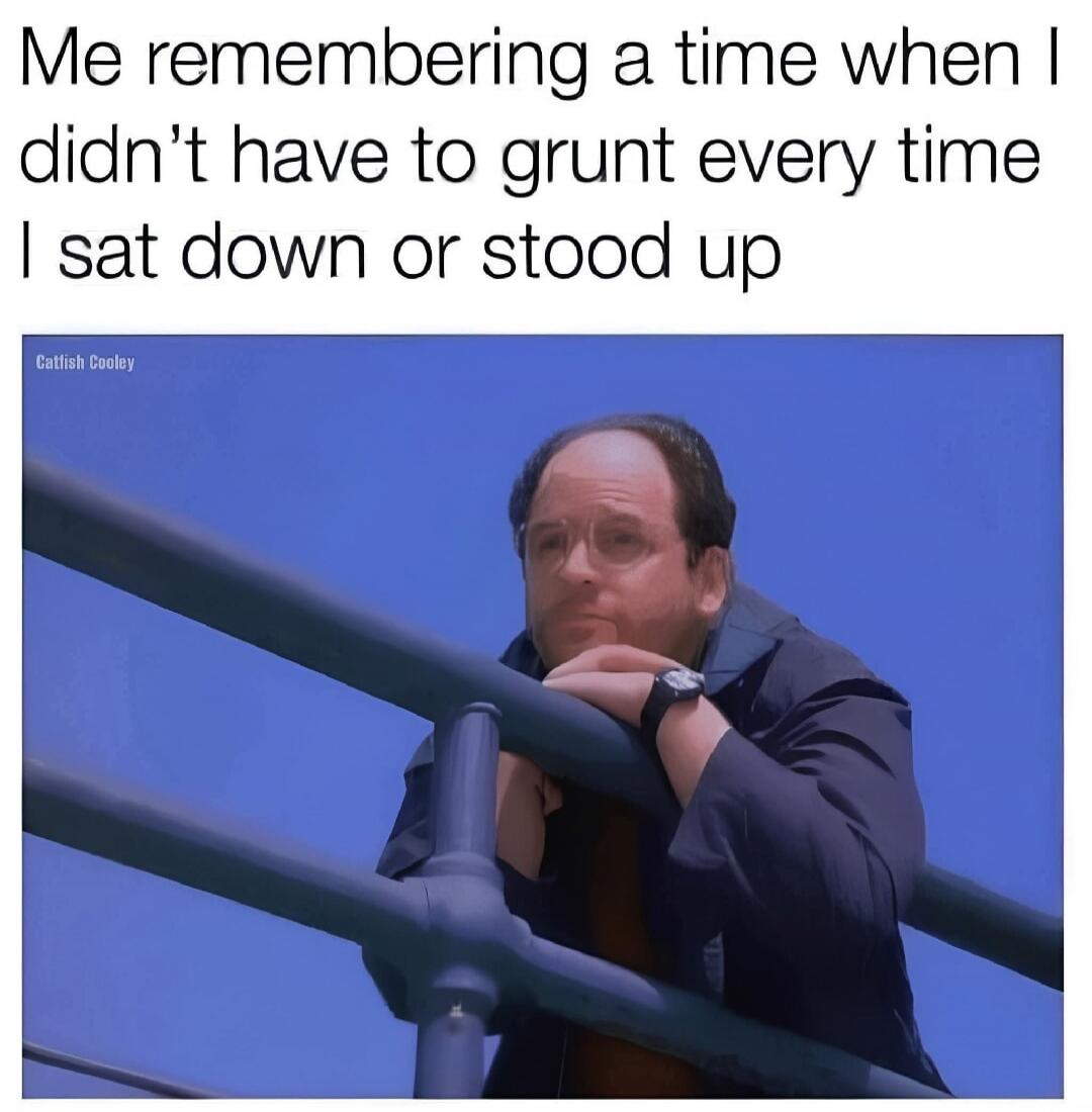 Me remembering a time when I didn't have to grunt every time I sat down or stood up. Catfish Cooley