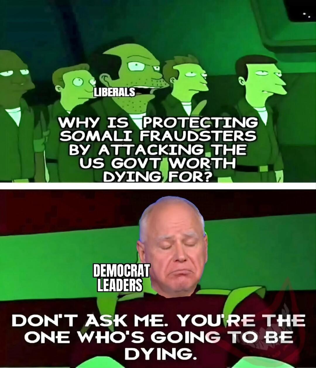 LIBERALS\nWHY IS PROTECTING SOMALI FRAUDSTERS BY ATTACKING THE US GOVT WORTH DYING FOR?\n\nDEMOCRAT LEADERS\nDON'T ASK ME. YOU'RE THE ONE WHO'S GOING TO BE DYING.
