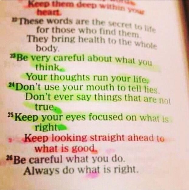 Keep them deep within your heart. These words are the secret to life for those who find them. They bring health to the whole body. Be very careful about what you think. Your thoughts run your life. Don't use your mouth to tell lies. Don't ever say things that are not true. Keep your eyes focused on what is right. Keep looking straight ahead to what