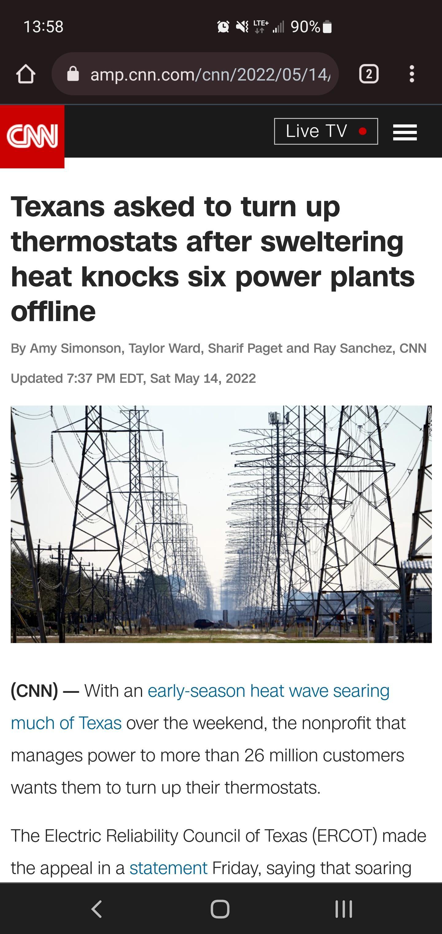 1358 QXTI 90m O ampcnncomcnn20220514 erv Texans asked to turn up thermostats after sweltering heat knocks six power plants offline By Amy Simonson Taylor Ward Sharif Paget and Ray Sanchez CNN Updated 737 PM EDT Sat May 14 2022 7 A oS s vatn e o s T 7T DO reind D RX KIXPEIZ X 4 CNN With an early season heat wave searing much of Texas over the weekend the nonprofit that manages power to more than 26