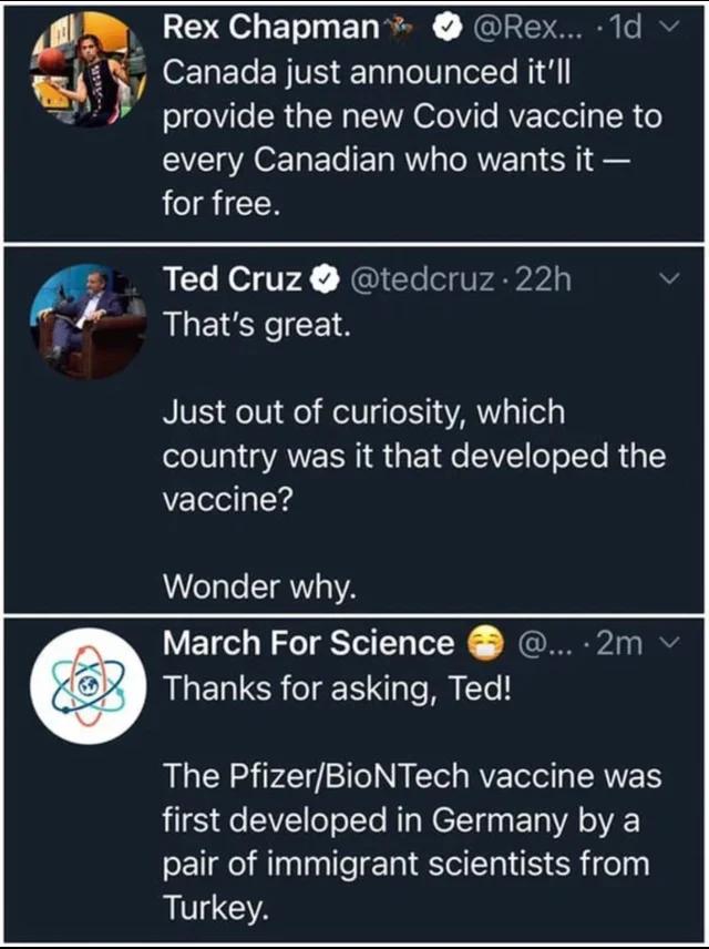 Rex Chapman Rex 1d J O T NIV TalalolUalelYo Ni ol eVIe R TN SAVA 061 Te RVETelel g 0 o every Canadian who wants it for free Ted Cruz tedcruz 22h Thats great Just out of curiosity which country was it that developed the vaccine Wonder why March For Science 2m Thanks for asking Ted The PfizerBioNTech vaccine was LLES e SV o oTTe NTpNeETYga s oA oA pair of immigrant scientists from Turkey