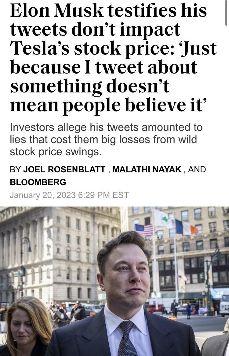 Elon Musk testifies his tweets dont impact Teslas stock price Just because I tweet about something doesnt mean people believe it Investors allege his tweets amounted to lies that cost them big losses from wild stock price swings BY JOEL ROSENBLATT MALATHI NAYAK AND BLOOMBERG January 20 2023 629 PM EST