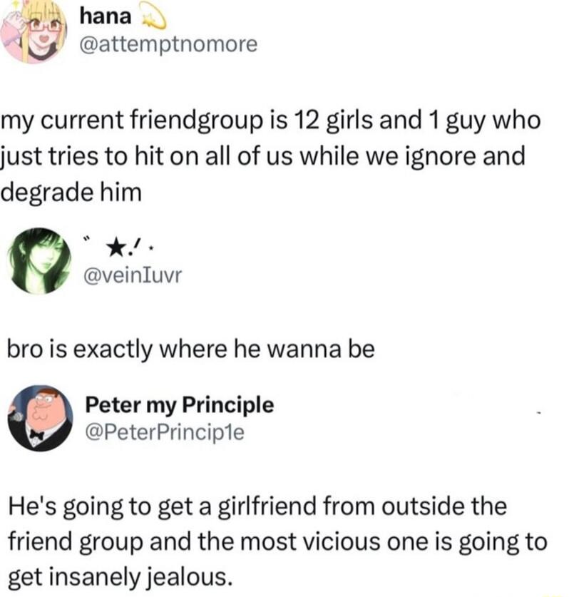 My current friendgroup is 12 girls and 1 guy who just tries to hit on all of us while we ignore and degrade him. Bro is exactly where he wanna be. He's going to get a girlfriend from outside the friend group and the most vicious one is going to get insanely jealous.