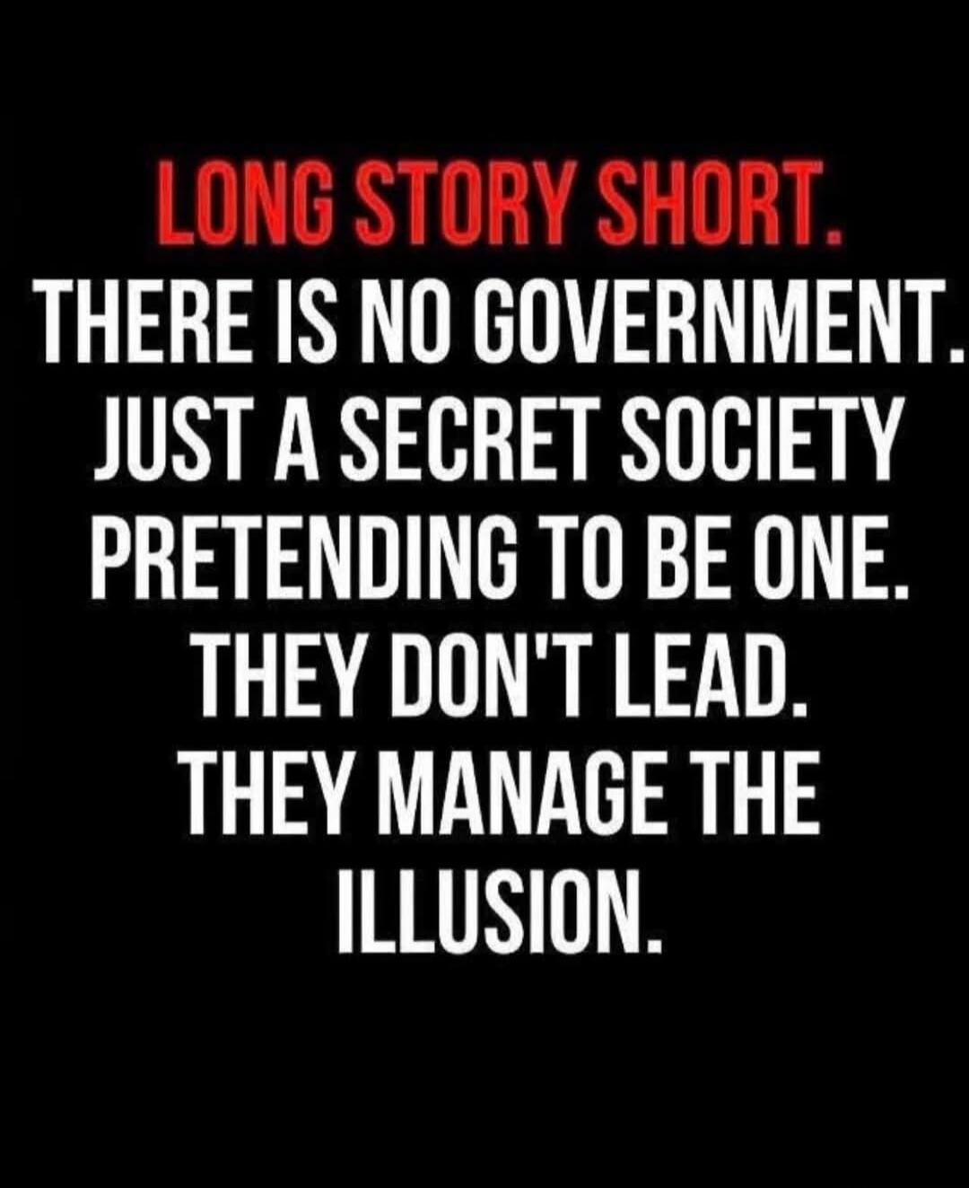 LONG STORY SHORT. THERE IS NO GOVERNMENT. JUST A SECRET SOCIETY PRETENDING TO BE ONE. THEY DON'T LEAD. THEY MANAGE THE ILLUSION.