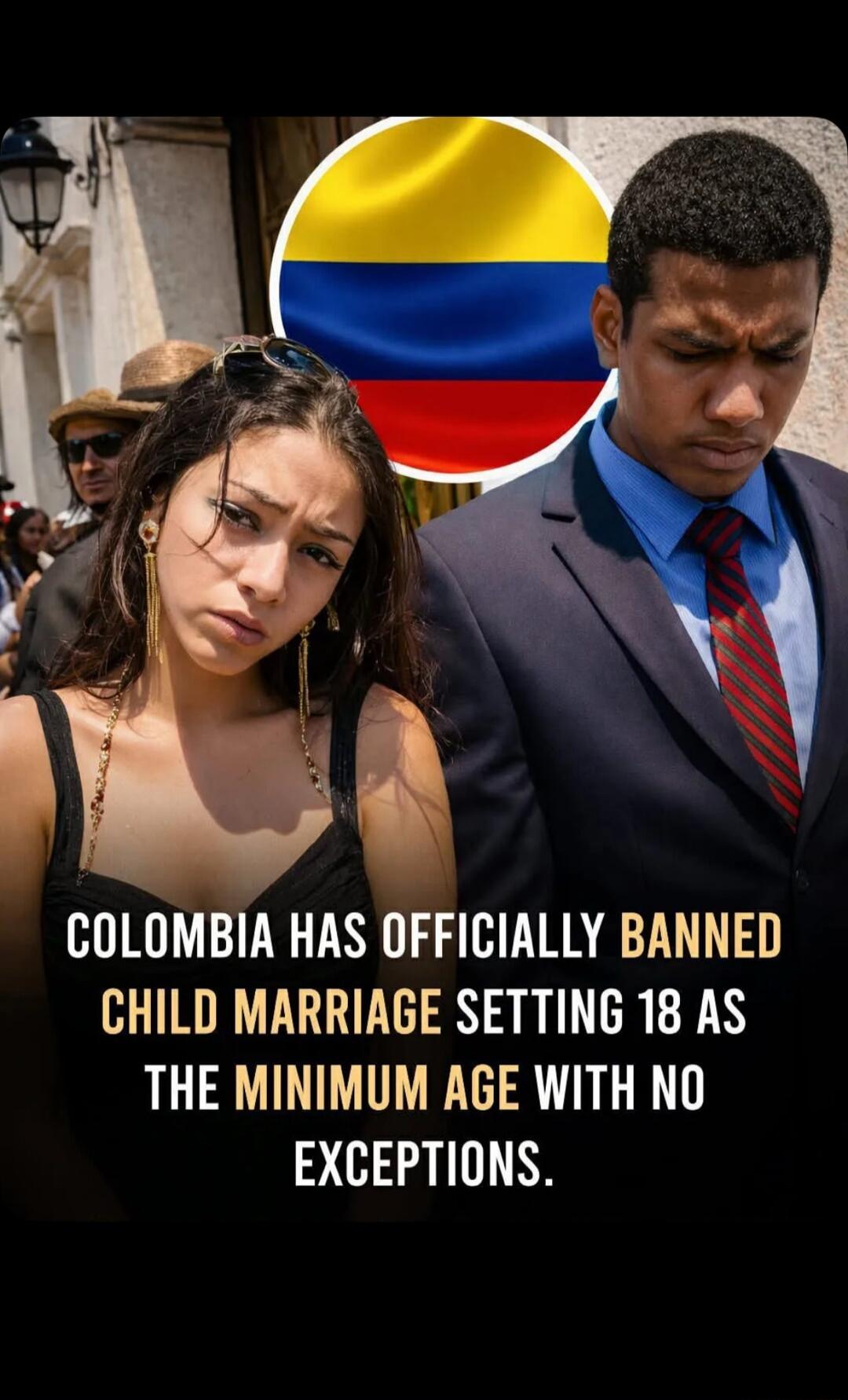 COLOMBIA HAS OFFICIALLY BANNED CHILD MARRIAGE SETTING 18 AS THE MINIMUM AGE WITH NO EXCEPTIONS.