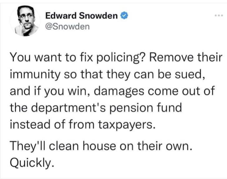 Edward Snowden Snowden You want to fix policing Remove their immunity so that they can be sued and if you win damages come out of the departments pension fund instead of from taxpayers Theyll clean house on their own Quickly