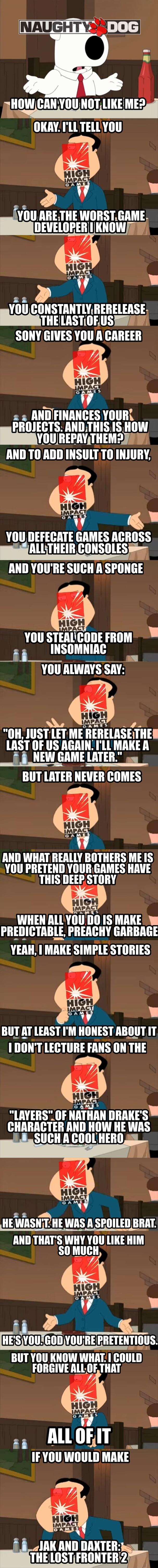 NAUGHTY DOG. HOW CAN YOU NOT LIKE ME? OKAY, I'LL TELL YOU. YOU ARE THE WORST GAME DEVELOPER I KNOW. YOU CONSTANTLY RERELEASE THE LAST OF US. SONY GIVES YOU A CAREER AND FINANCES YOUR PROJECTS. AND THIS IS HOW YOU REPAY THEM? AND TO ADD INSULT TO INJURY, YOU DEFECATE GAMES ACROSS ALL THEIR CONSOLES AND YOU'RE SUCH A SPONGE. YOU STEAL CODE FROM INSOM