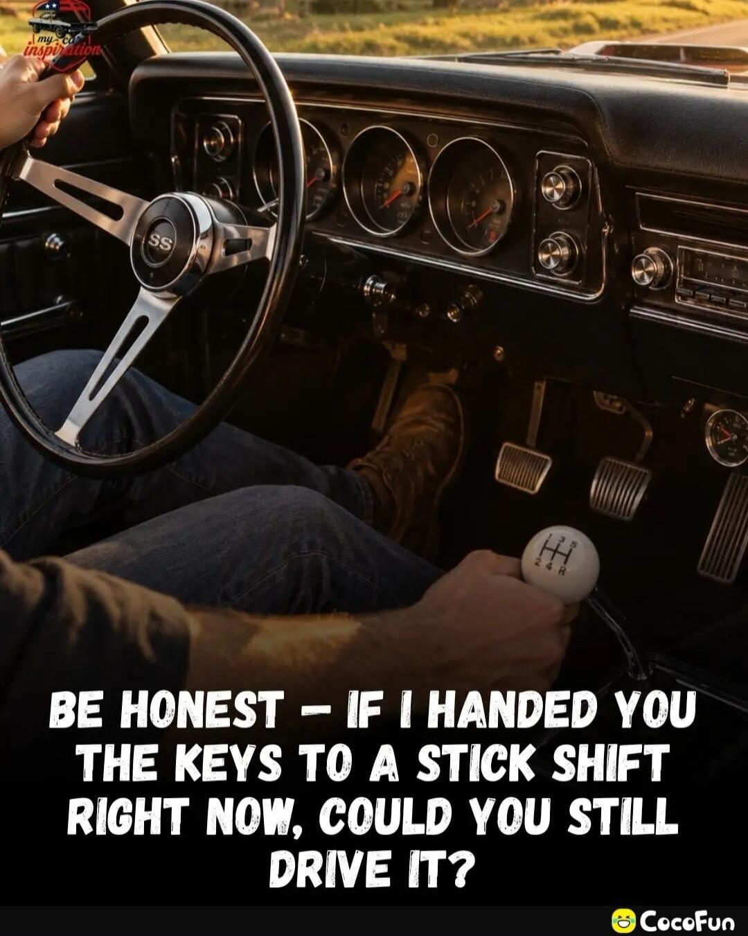 my car inspiration BE HONEST - IF I HANDED YOU THE KEYS TO A A STICK SHIFT RIGHT NOW, COULD YOU STILL DRIVE IT?