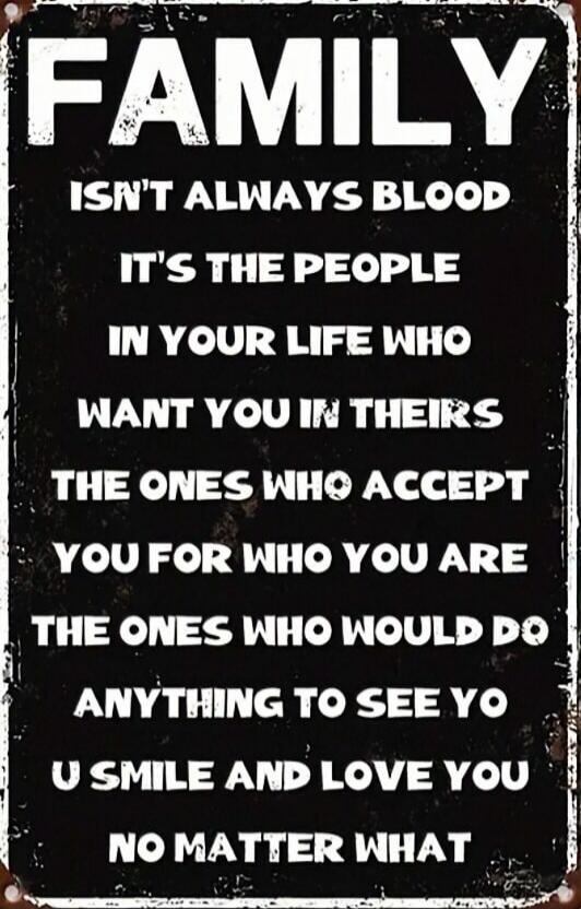 FAMILY
ISN'T ALWAYS BLOOD
IT'S THE PEOPLE IN YOUR LIFE WHO
WANT YOU IN THEIR
THE ONES WHO ACCEPT
YOU FOR WHO YOU ARE
THE ONES WHO WOULD DO
ANYTHING TO SEE YO U SMILE AND LOVE YOU
NO MATTER WHAT