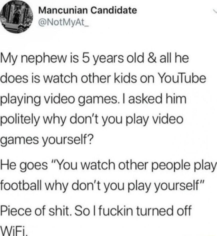 Mancunian Candidate NotMyAt_ My nephew is 5 years old all he does is watch other kids on YouTube playing video games asked him politely why dont you play video games yourself He goes You watch other people play football why dont you play yourself Piece of shit So fuckin turned off WiFi