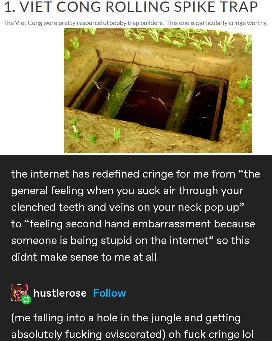 1 VIET CONG ROLLING SPIKE TRAP the internet has redefined cringe for me from the general feeling when you suck air through your EGCH R EE Il RV N T RYCIVT s oo o TeT RV o to feeling second hand embarrassment because someone is being stupid on the internet so this LI ERETCEEL LR G TR 74 hustlerose Follow me falling into a hole in the jungle and getting absolutely fucking eviscerated oh fuck cringe 