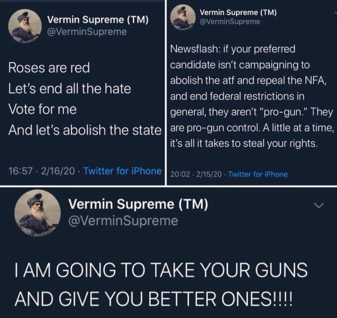 Vermin Supreme Vermin Supreme rw 8 T VerminSupreme Newsflash if your preferred Roses are red candidate isnt campaigning to abolishthe atf and repeal the NFA and end federal restrictions in Vote for me general they arent pro gun They And lets abolish the state are pro gun control Altte at atime it al it takes to steal your rights Lets end all the hate 1657 21620 Twitter for iPhone 202 2115720 Twite