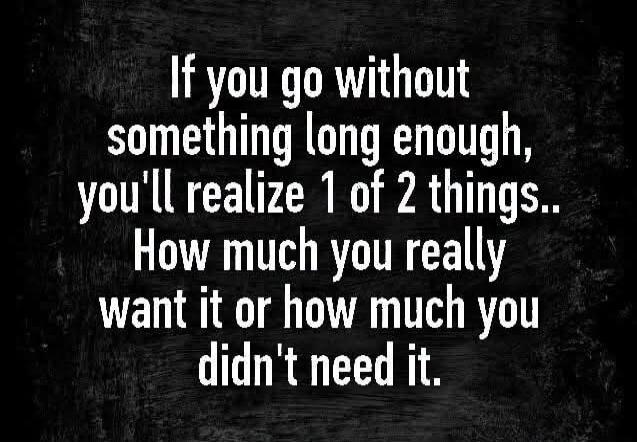 If you go without something long enough, you'll realize 1 of 2 things.. How much you really want it or how much you didn't need it.
