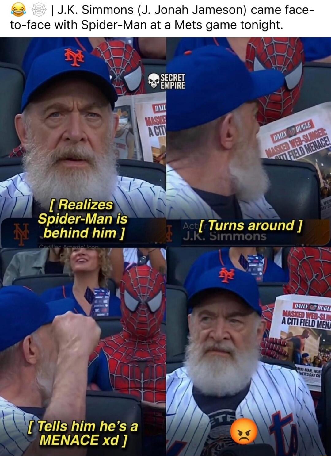 J.K. Simmons (J. Jonah Jameson) came face-to-face with Spider-Man at a Mets game tonight. [ Realizes Spider-Man is behind him ] Act [ Turns around ] J.K. Simmons [ Tells him he's a MENACE xd ] DAILY BUGLE MASKED WEB-SLINGER: A CITI FIELD MENACE!