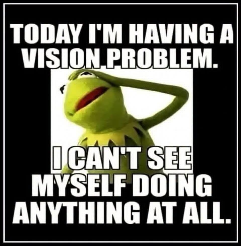 TODAY I'M HAVING A VISION PROBLEM. I CAN'T SEE MYSELF DOING ANYTHING AT ALL.