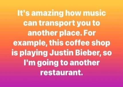 It's amazing how music can transport you to another place. For example, this coffee shop is playing Justin Bieber, so I'm going to another restaurant.