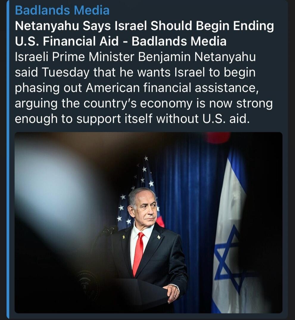 Badlands Media Netanyahu Says Israel Should Begin Ending U.S. Financial Aid - Badlands Media Israeli Prime Minister Benjamin Netanyahu said Tuesday that he wants Israel to begin phasing out American financial assistance, arguing the country's economy is now strong enough to support itself without U.S. aid.