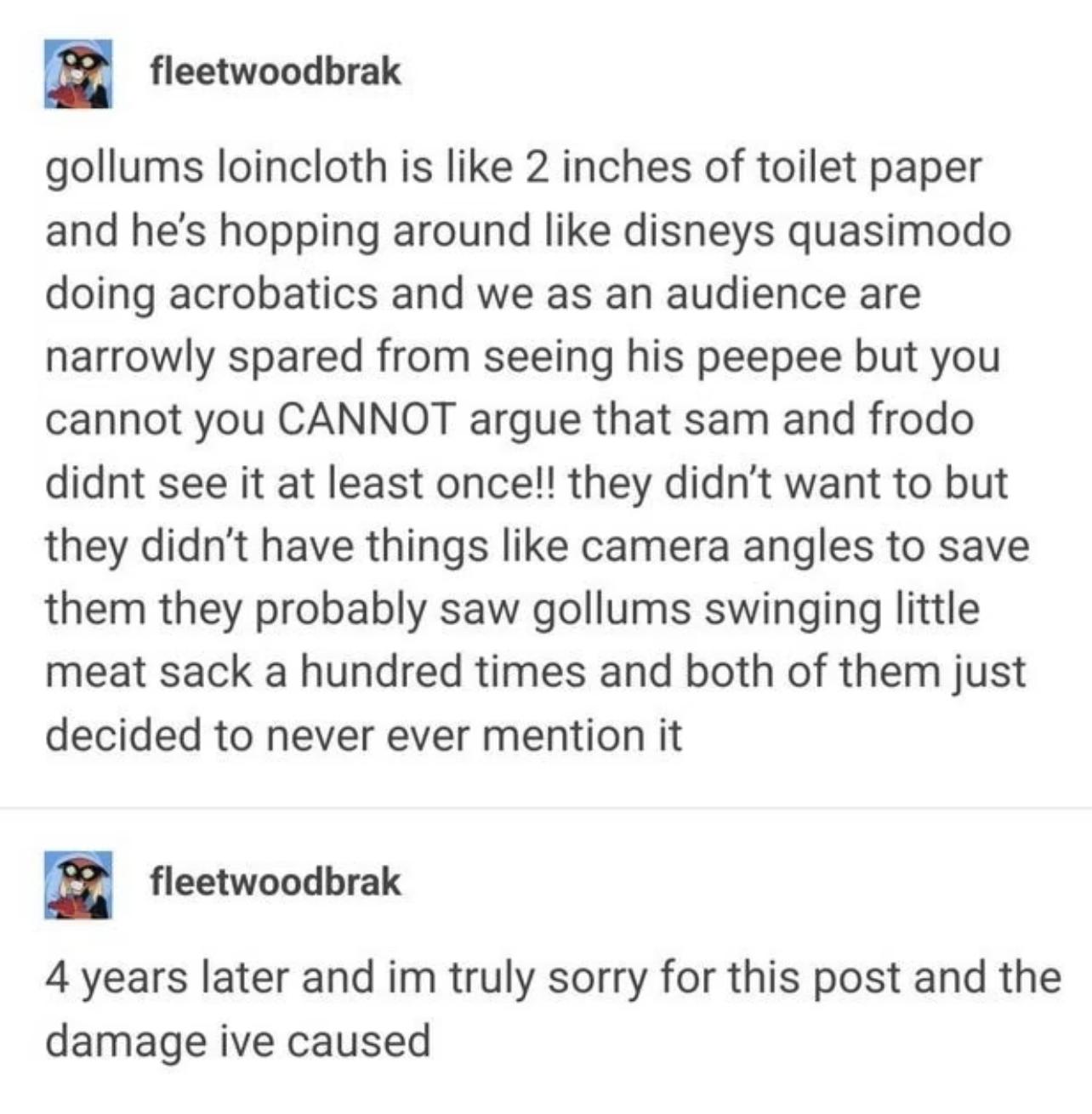 B fleetwoodbrak gollums loincloth is like 2 inches of toilet paper and hes hopping around like disneys quasimodo doing acrobatics and we as an audience are narrowly spared from seeing his peepee but you cannot you CANNOT argue that sam and frodo didnt see it at least once they didnt want to but they didnt have things like camera angles to save them they probably saw gollums swinging little meat sa