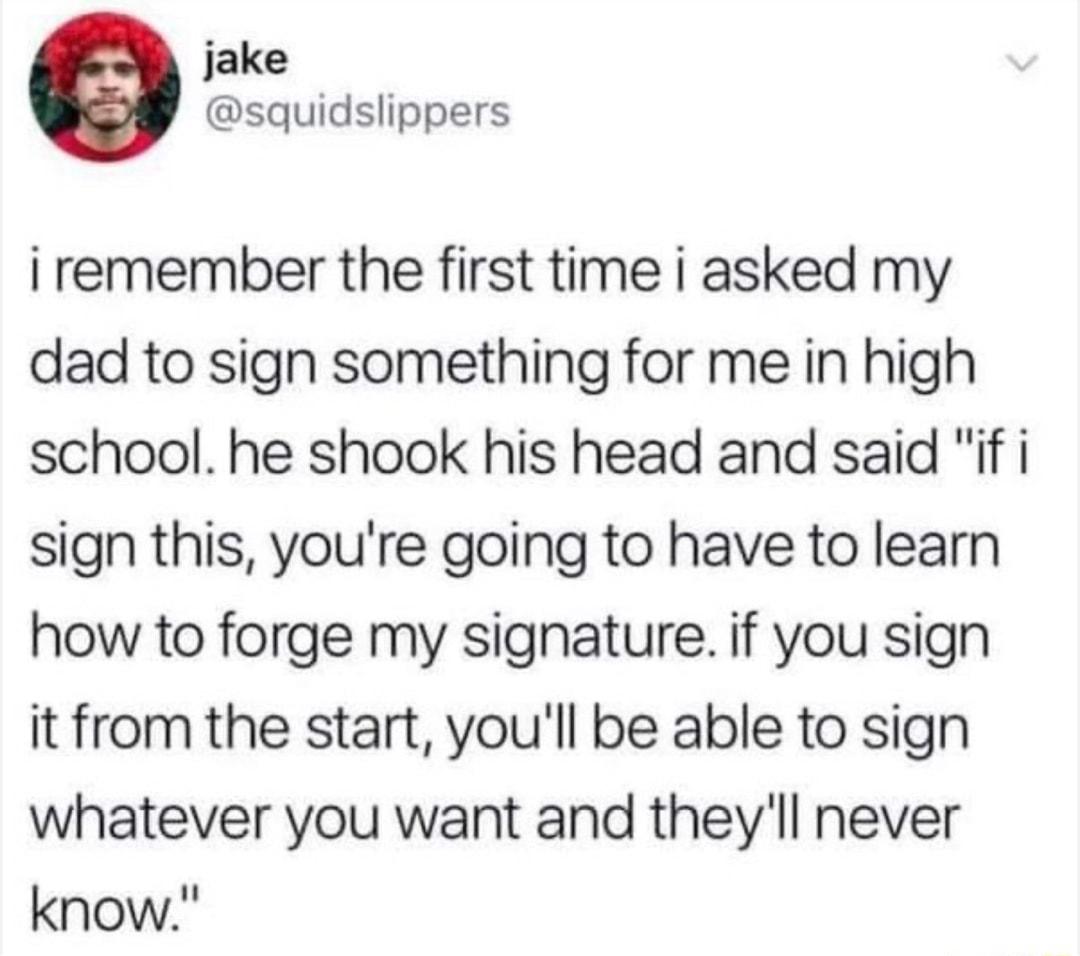 jake squidslippers i remember the first time i asked my dad to sign something for me in high school he shook his head and said if i sign this youre going to have to learn how to forge my signature if you sign it from the start youll be able to sign whatever you want and theyll never know