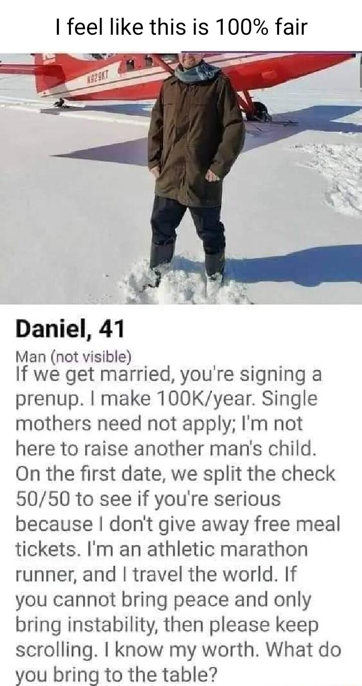 feel like this is 100 fair Daniel 41 Man not visible o If we get married youre signing a prenup make 100Kyear Single mothers need not apply Im not here to raise another mans child On the first date we split the check 5050 to see if youre serious because dont give away free meal tickets Im an athletic marathon runner and travel the world If you cannot bring peace and only bring instability then ple