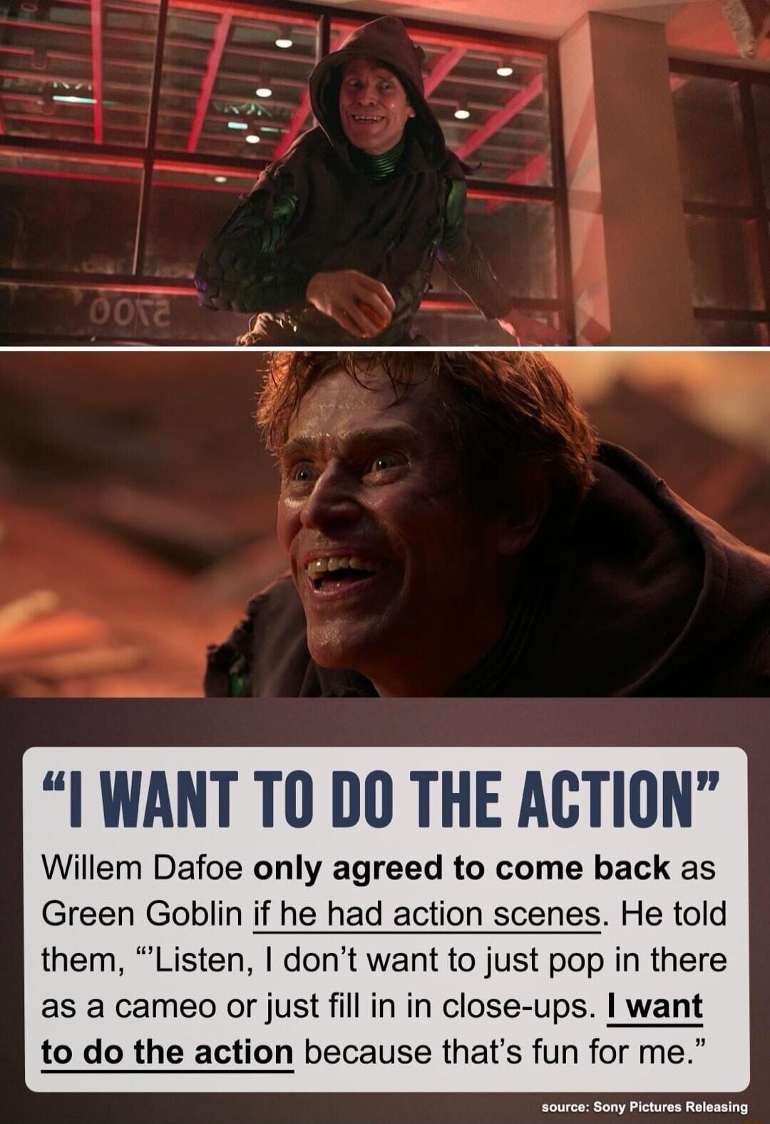 I WANT TO DO THE ACTION Willem Dafoe only agreed to come back as Green Goblin if he had action scenes He told them Listen dont want to just pop in there as a cameo or just fill in in close ups want to do the action because thats fun for me