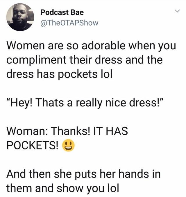 Podcast Bae TheOTAPShow Women are so adorable when you compliment their dress and the dress has pockets lol Hey Thats a really nice dress Woman Thanks IT HAS POCKETS And then she puts her hands in them and show you lol