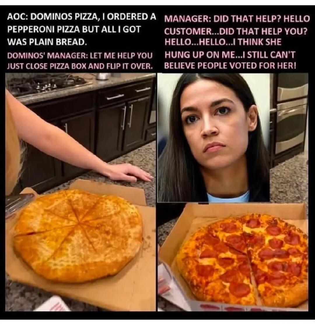 AOC: DOMINOS PIZZA, I ORDERED A PEPPERONI PIZZA BUT ALL I GOT WAS PLAIN BREAD. DOMINOS' MANAGER: LET ME HELP YOU JUST CLOSE PIZZA BOX AND FLIP IT OVER. MANAGER: DID THAT HELP? HELLO CUSTOMER...DID THAT HELP YOU? HELLO...HELLO...I THINK SHE HUNG UP ON ME...I STILL CAN'T BELIEVE PEOPLE VOTED FOR HER!