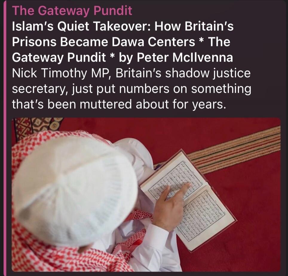 The Gateway Pundit Islam's Quiet Takeover: How Britain's Prisons Became Dawa Centers * The Gateway Pundit * by Peter McIlvenna Nick Timothy MP, Britain's shadow justice secretary, just put numbers on something that's been muttered about for years.