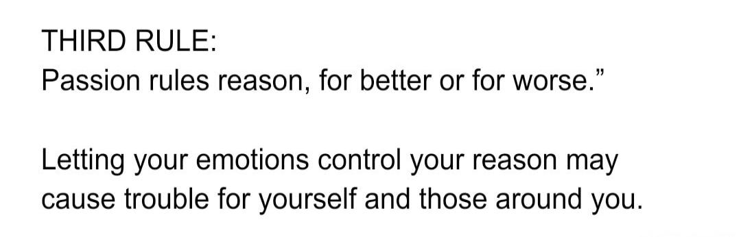 THIRD RULE: Passion rules reason, for better or for worse. Letting your emotions control your reason may cause trouble for yourself and those around you.