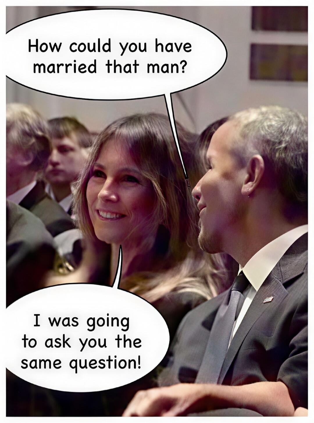 How could you have married that man? I was going to ask you the same question!
