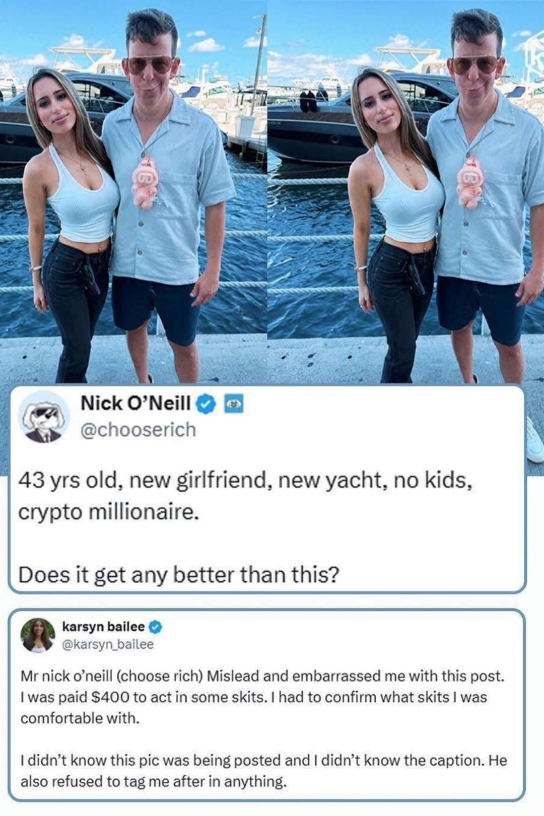 Nick O’Neill @chooserich 43 yrs old, new girlfriend, new yacht, no kids, crypto millionaire. Does it get any better than this? karsyn bailee @karsyn_bailee Mr nick o’neill (choose rich) Mislead and embarrassed me with this post. I was paid $400 to act in some skits. I had to confirm what skits I was comfortable with. I didn’t know this pic was bein