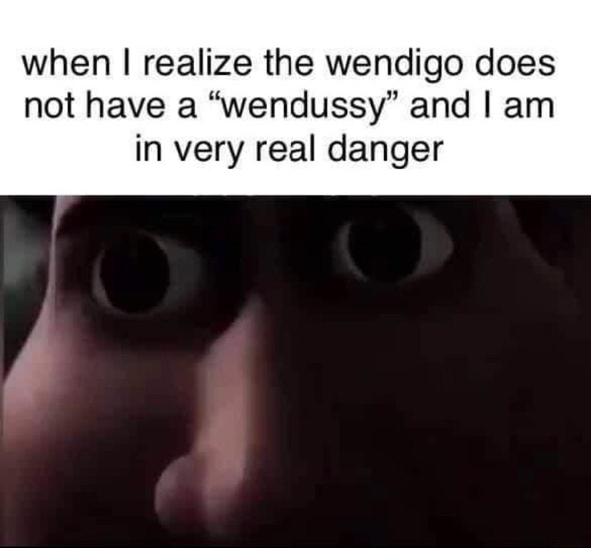 when realize the wendigo does not have a wendussy and am in very real danger