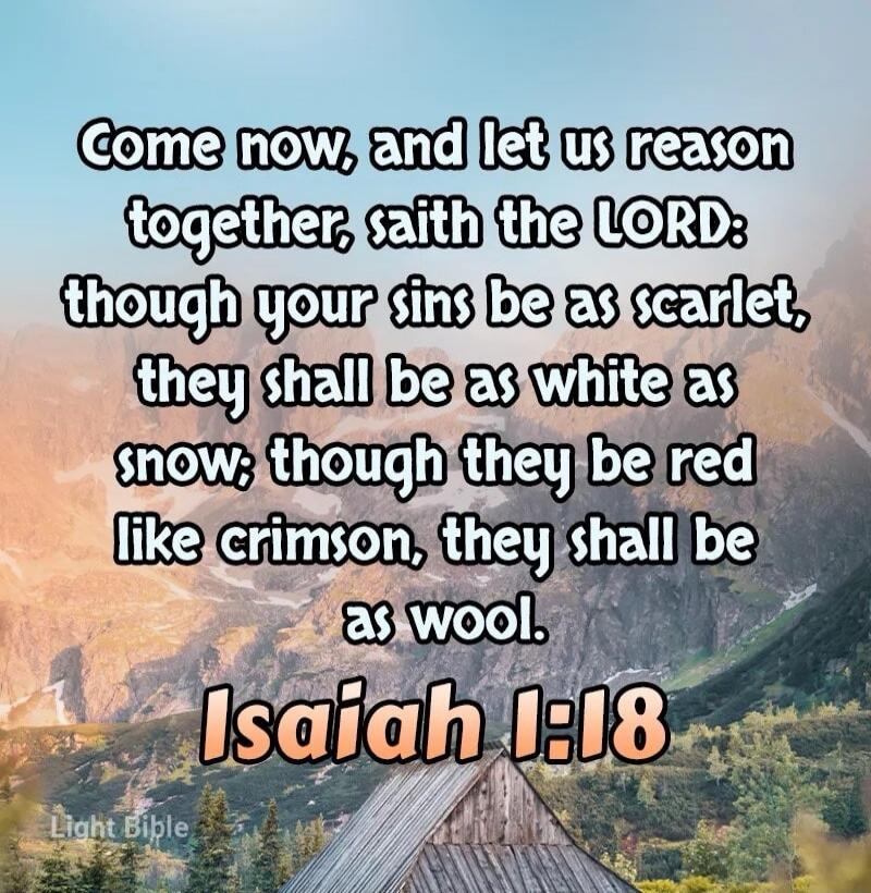 Come now, and let us reason together, saith the LORD: though your sins be as scarlet, they shall be as white as snow; though they be red like crimson, they shall be as wool. Isaiah 1:18 Light Bible