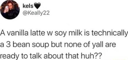 kels Keally22 A vanilla latte w soy milk is technically a 3 bean soup but none of yall are ready to talk about that huh