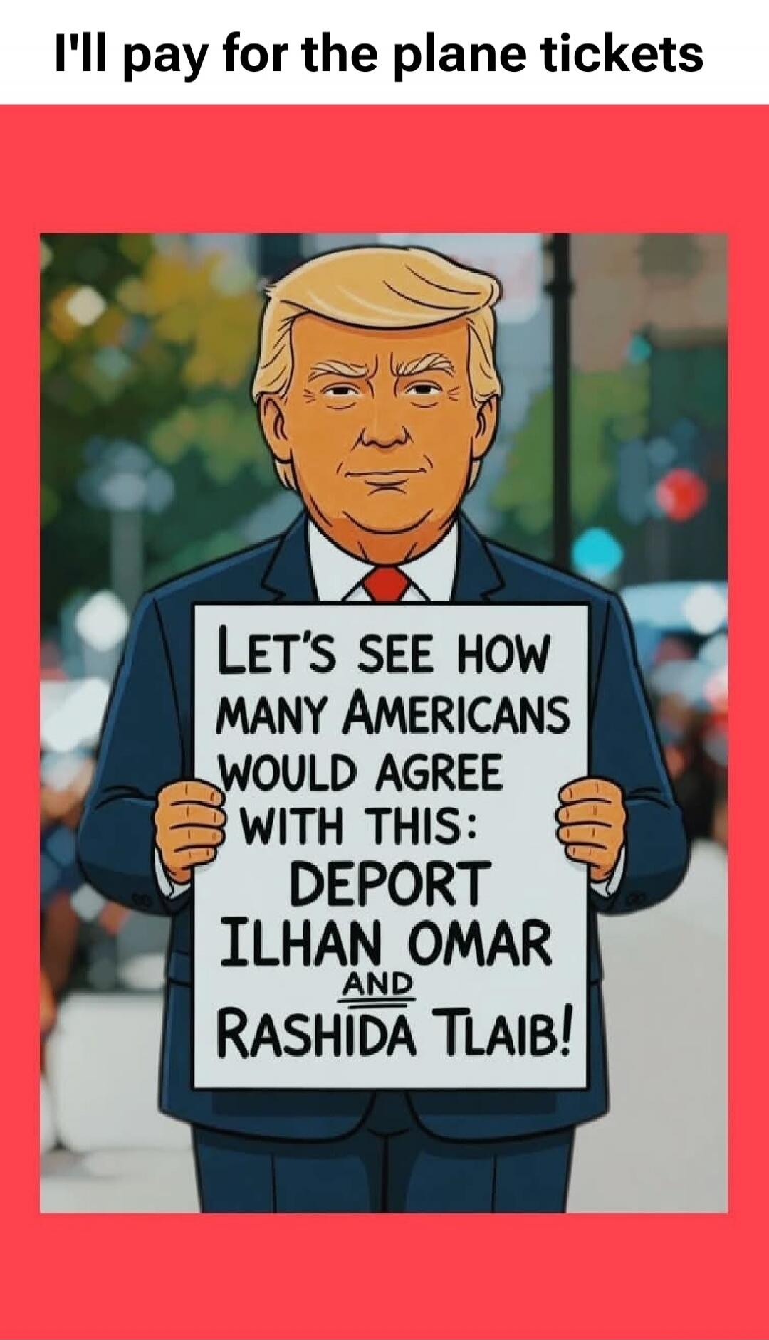 I'll pay for the plane tickets. Let's see how many Americans would agree with this: Deport Ilhan Omar and Rashida Tlaib!