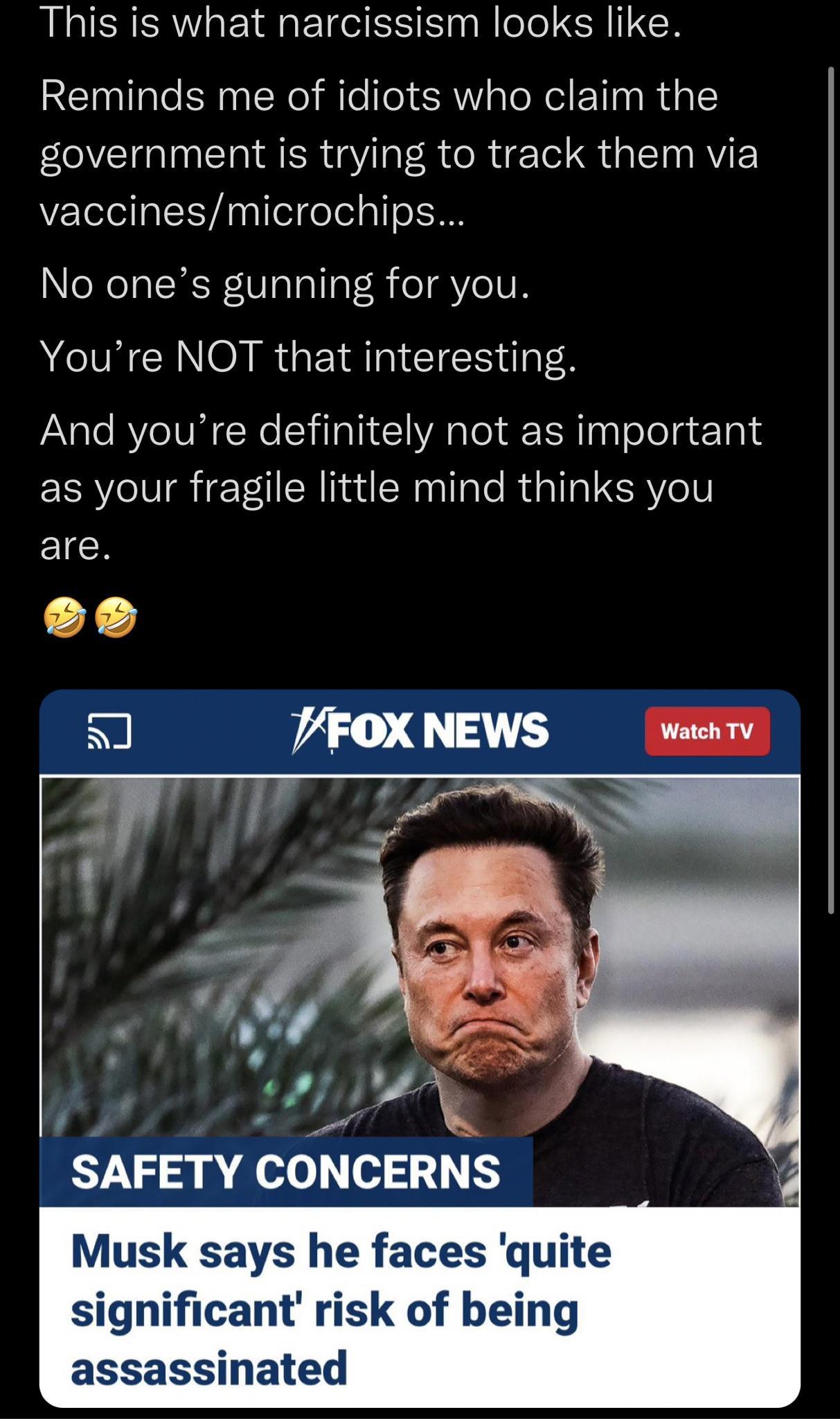 This is what narcissism looks like Reminds me of idiots who claim the government is trying to track them via vaccinesmicrochips No ones gunning for you ARG R GEIRT IS And youre definitely not as important as your fragile little mind thinks you EICH eo 7FOX NEWS Watch TV i i SAFETY CONCERNS Musk says he faces quite significant risk of being assassinated