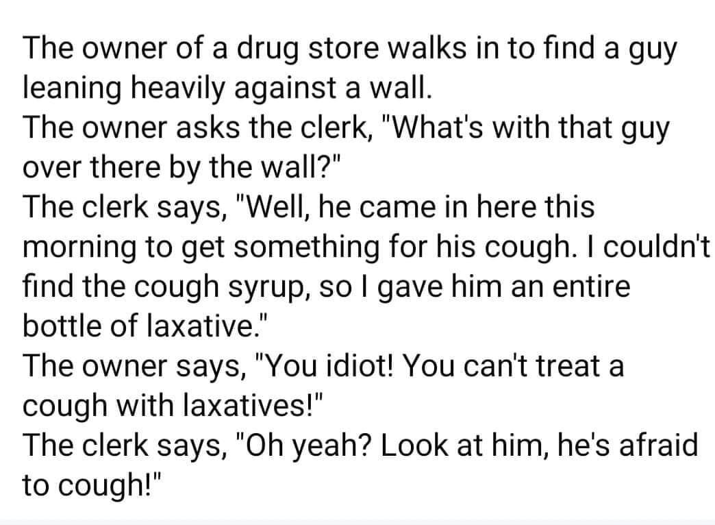 The owner of a drug store walks in to find a guy leaning heavily against a wall The owner asks the clerk Whats with that guy over there by the wall The clerk says Well he came in here this morning to get something for his cough couldnt find the cough syrup so gave him an entire bottle of laxative The owner says You idiot You cant treat a cough with laxatives The clerk says Oh yeah Look at him hes 