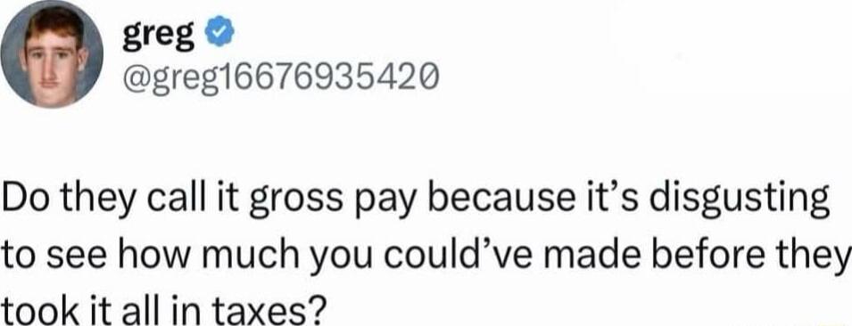 greg greg16676935420 Do they call it gross pay because its disgusting to see how much you couldve made before they took it all in taxes