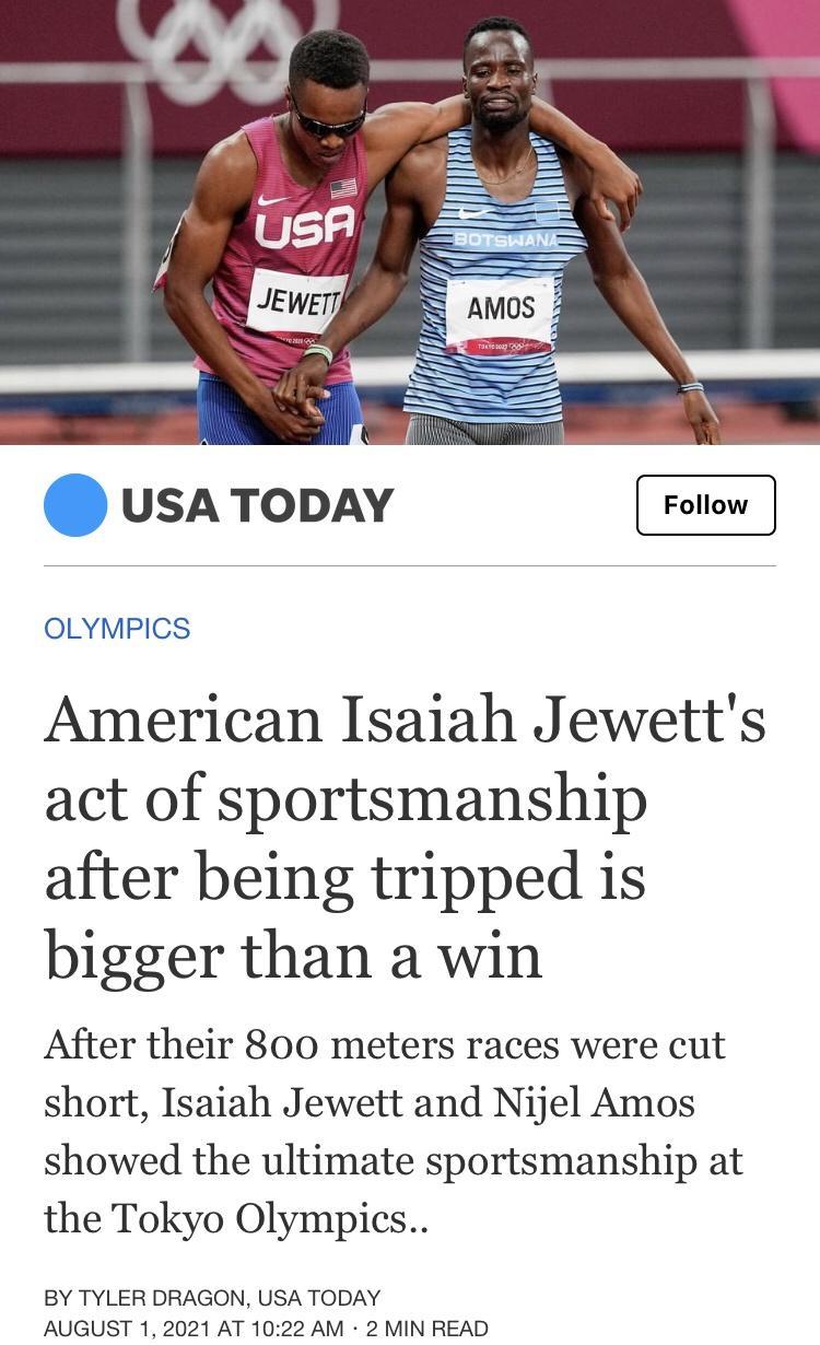 usA TODAY OLYMPICS American Isaiah Jewetts act of sportsmanship after being tripped is bigger than a win After their 800 meters races were cut short Isaiah Jewett and Nijel Amos showed the ultimate sportsmanship at the Tokyo Olympics BY TYLER DRAGON USA TODAY AUGUST 1 2021 AT 1022 AM 2 MIN READ