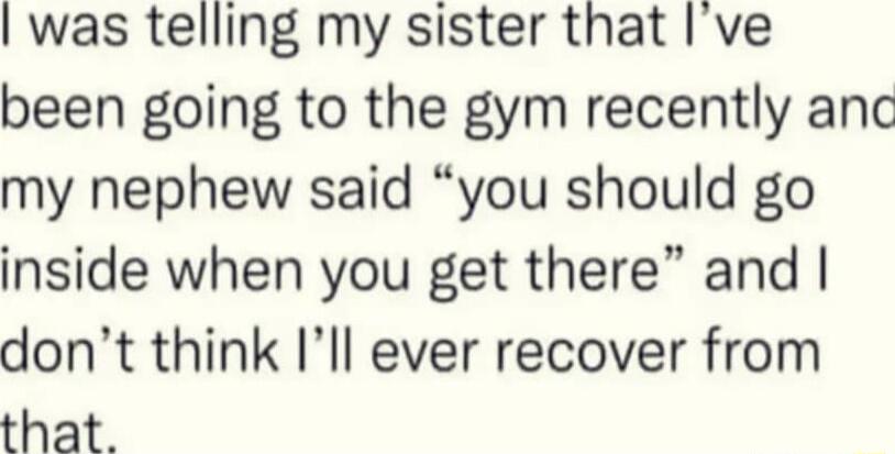 was telling my sister that ve been going to the gym recently anc my nephew said you should go inside when you get there and dont think Ill ever recover from that