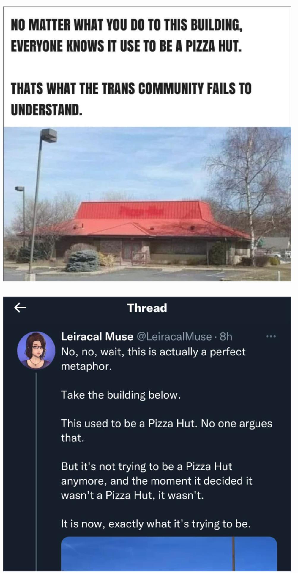 NO MATTER WHAT YOU DO TO THIS BUILDING EVERYONE KNOWS IT USE TO BE A PIZZA HUT THATS WHAT THE TRANS COMMUNITY FAILS TO UNDERSTAND 23 Thread Leiracal Muse Leiracall No no wait this is actually a perfect metaphor RELCRGERLTTL LT This used to be a Pizza Hut No one argues that But its not trying to be a Pizza Hut anymore and the moment it decided it wasnt a Pizza Hut it wasnt Itis now exactly what its