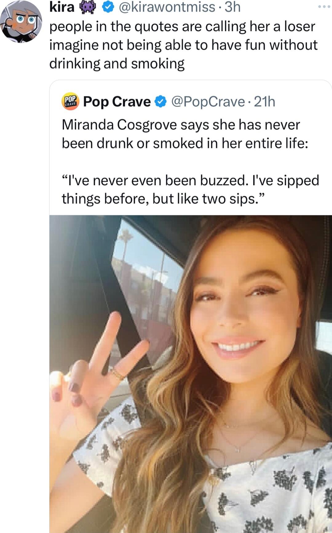 kira 9 kirawontmiss 3h people in the quotes are calling her a loser imagine not being able to have fun without drinking and smoking Pop Crave PopCrave 21h Miranda Cosgrove says she has never been drunk or smoked in her entire life Ive never even been buzzed Ive sipped things before but like two sips