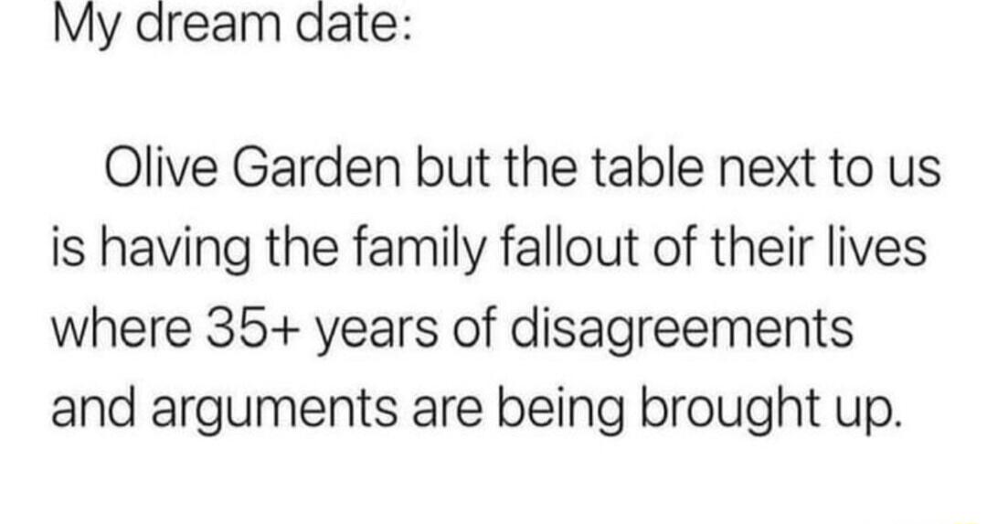 My dream date Olive Garden but the table next to us is having the family fallout of their lives where 35 years of disagreements and arguments are being brought up