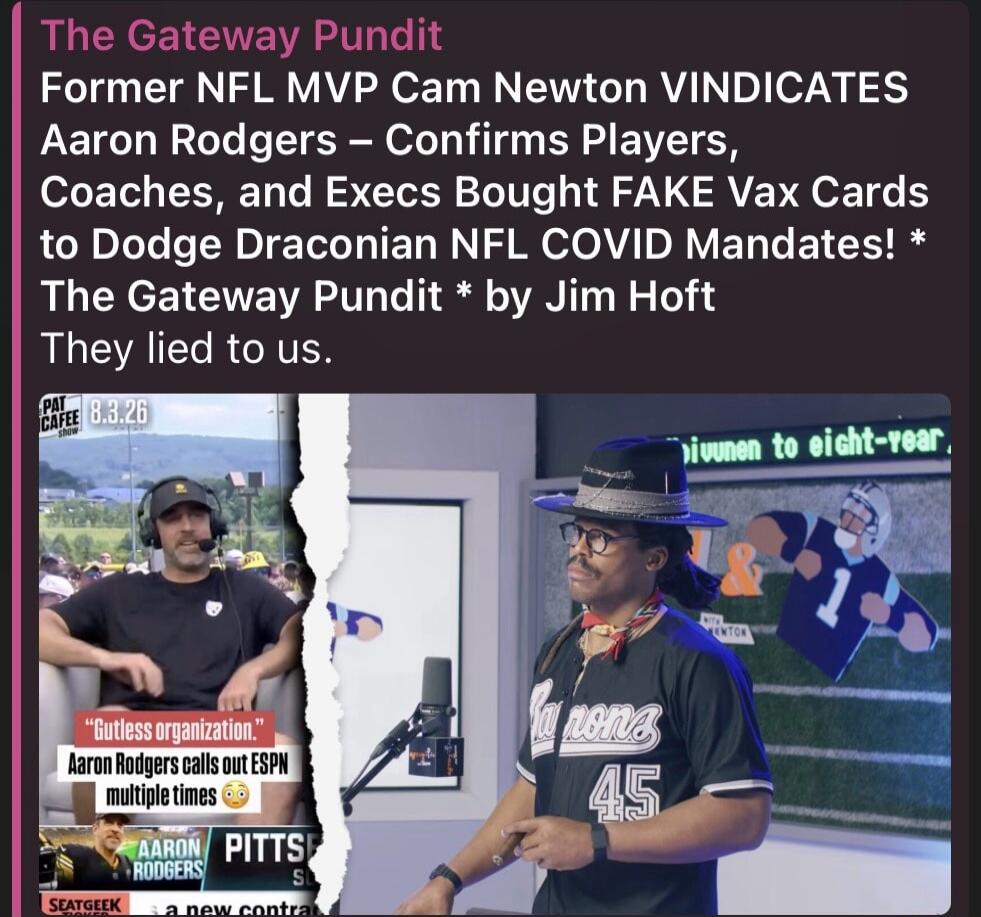 The Gateway Pundit Former NFL MVP Cam Newton VINDICATES Aaron Rodgers – Confirms Players, Coaches, and Execs Bought FAKE Vax Cards to Dodge Draconian NFL COVID Mandates! * The Gateway Pundit * by Jim Hoft They lied to us. PAT CAFE SHOW 8.3.26. Gutless organization. Aaron Rodgers calls out ESPN multiple times. Aaron Rodgers Pitts. sivuunen to eight-