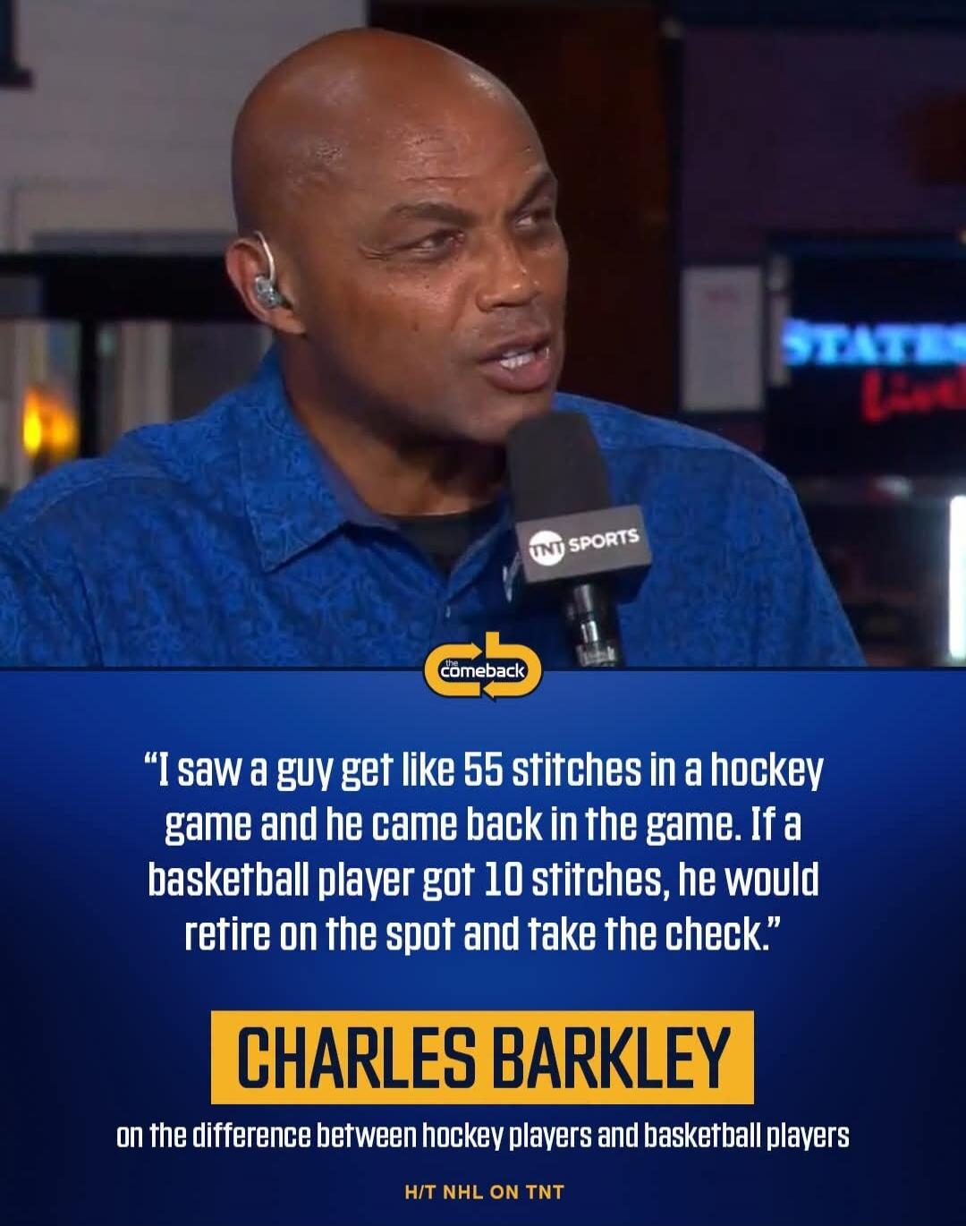 I saw a guy get like 55 stitches in a hockey game and he came back in the game. If a basketball player got 10 stitches, he would retire on the spot and take the check. CHARLES BARKLEY on the difference between hockey players and basketball players H/T NHL ON TNT The Comeback TNT Sports STATES Live