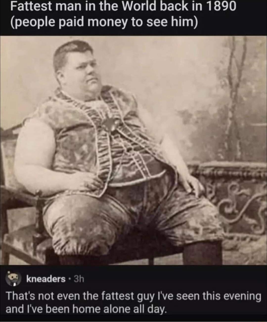 the Wori money to see Fattest man LTI E kneaders RUEIE TR GER ELCE e AN R U TR T and Ive been home alone all day