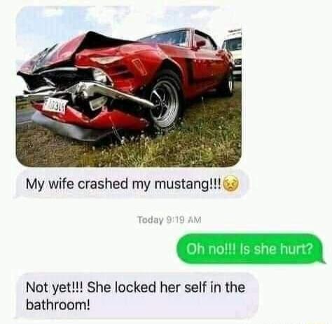 My wife crashed my mustang Not yet She locked her self in the bathroom